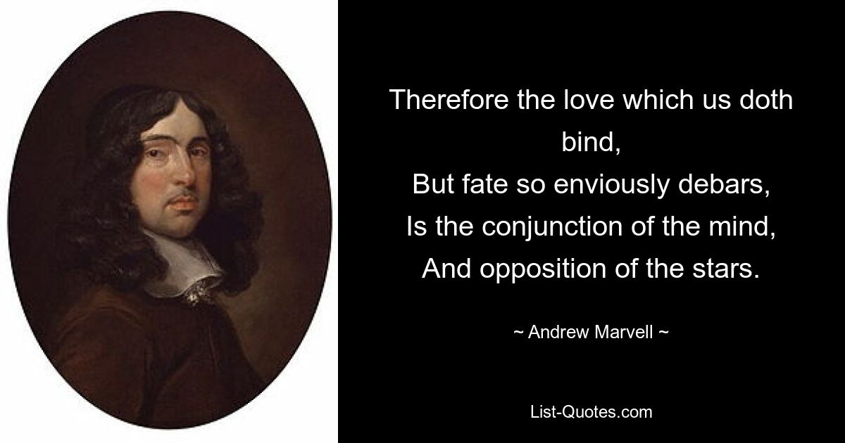 Therefore the love which us doth bind,
But fate so enviously debars,
Is the conjunction of the mind,
And opposition of the stars. — © Andrew Marvell