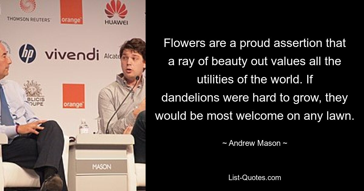 Flowers are a proud assertion that a ray of beauty out values all the utilities of the world. If dandelions were hard to grow, they would be most welcome on any lawn. — © Andrew Mason