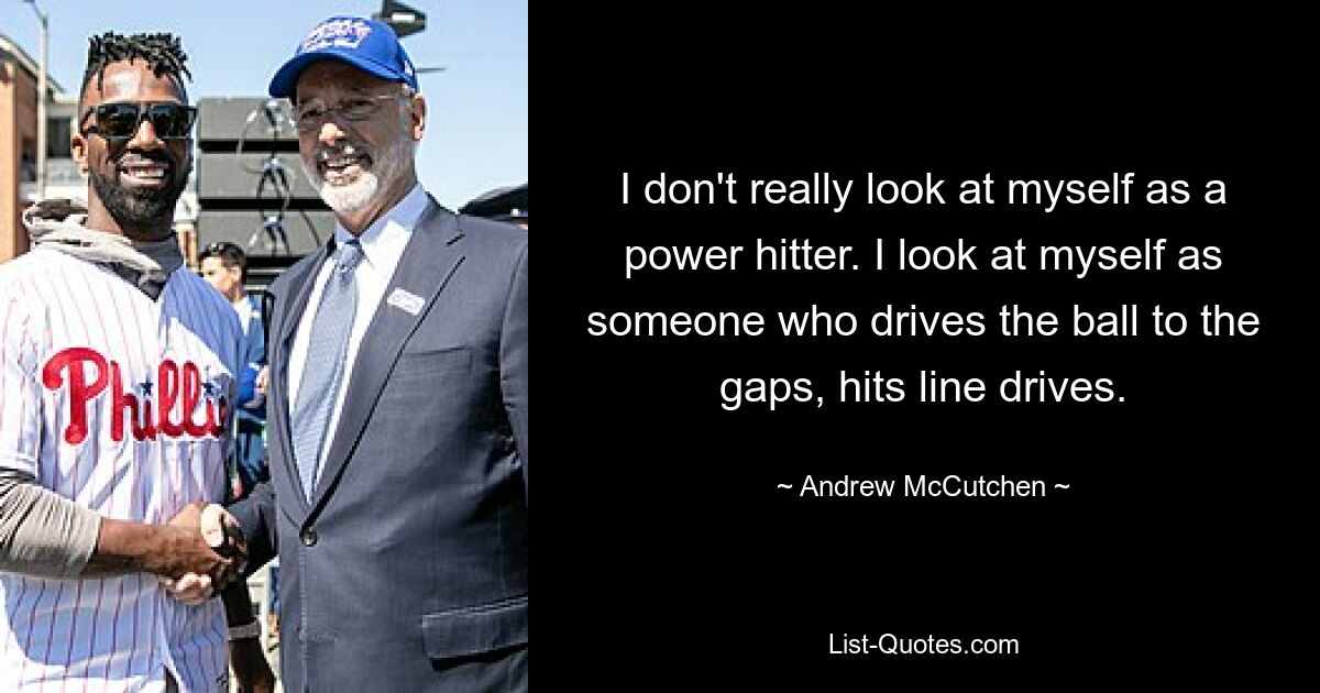 I don't really look at myself as a power hitter. I look at myself as someone who drives the ball to the gaps, hits line drives. — © Andrew McCutchen