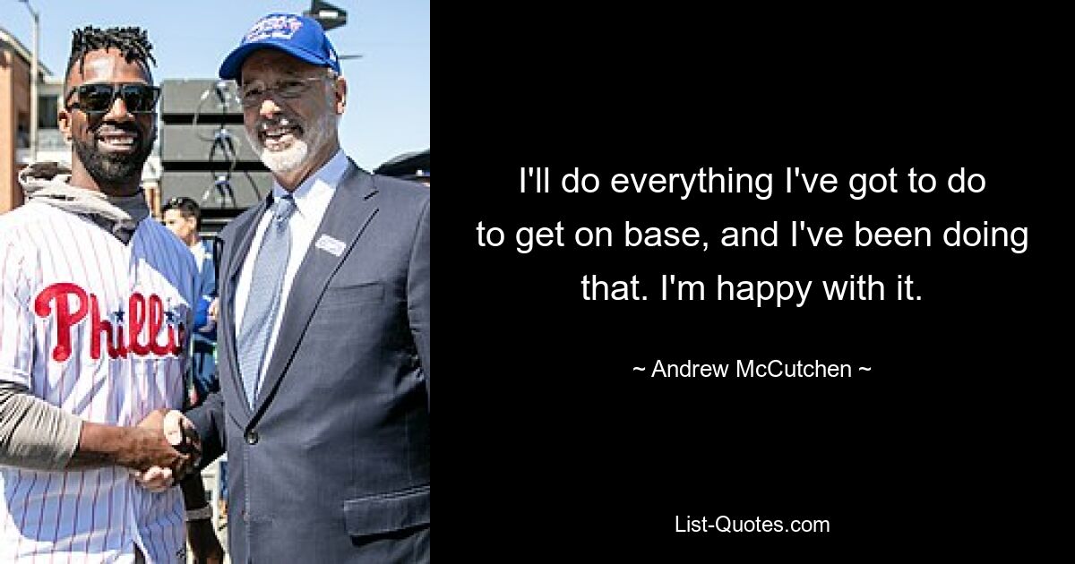 I'll do everything I've got to do to get on base, and I've been doing that. I'm happy with it. — © Andrew McCutchen