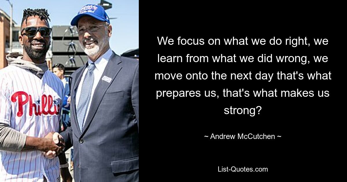 We focus on what we do right, we learn from what we did wrong, we move onto the next day that's what prepares us, that's what makes us strong? — © Andrew McCutchen