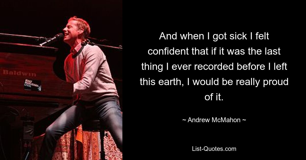 And when I got sick I felt confident that if it was the last thing I ever recorded before I left this earth, I would be really proud of it. — © Andrew McMahon