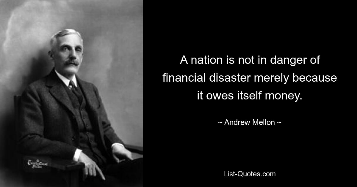 A nation is not in danger of financial disaster merely because it owes itself money. — © Andrew Mellon