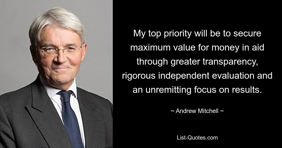 My top priority will be to secure maximum value for money in aid through greater transparency, rigorous independent evaluation and an unremitting focus on results. — © Andrew Mitchell