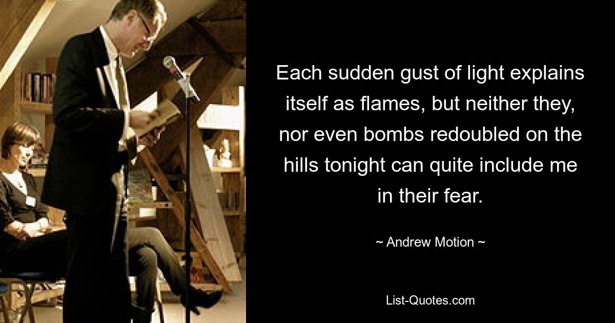 Each sudden gust of light explains itself as flames, but neither they, nor even bombs redoubled on the hills tonight can quite include me in their fear. — © Andrew Motion