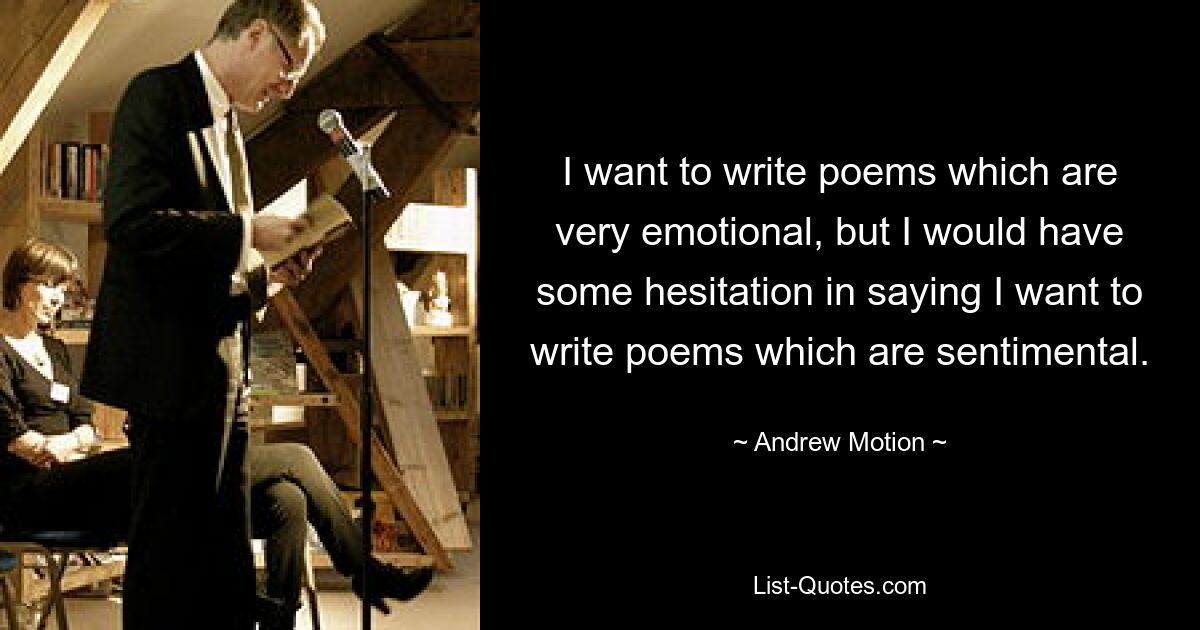 I want to write poems which are very emotional, but I would have some hesitation in saying I want to write poems which are sentimental. — © Andrew Motion