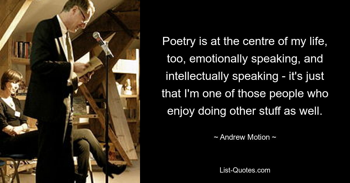 Poetry is at the centre of my life, too, emotionally speaking, and intellectually speaking - it's just that I'm one of those people who enjoy doing other stuff as well. — © Andrew Motion