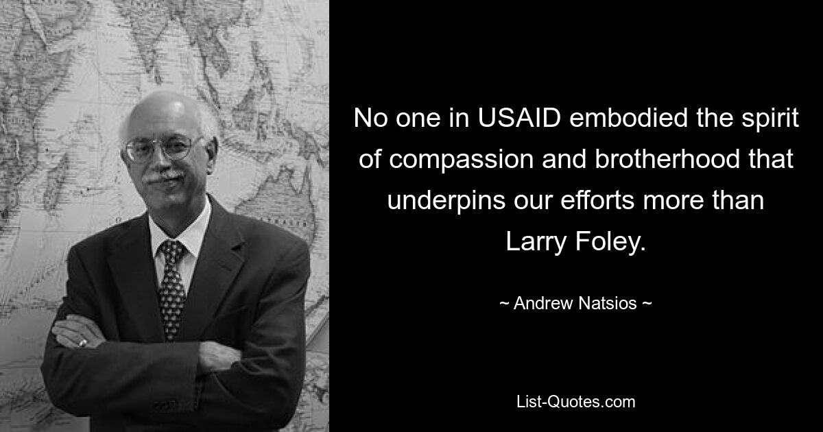 No one in USAID embodied the spirit of compassion and brotherhood that underpins our efforts more than Larry Foley. — © Andrew Natsios