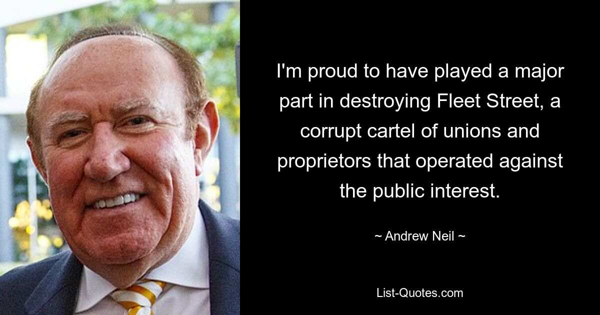 I'm proud to have played a major part in destroying Fleet Street, a corrupt cartel of unions and proprietors that operated against the public interest. — © Andrew Neil