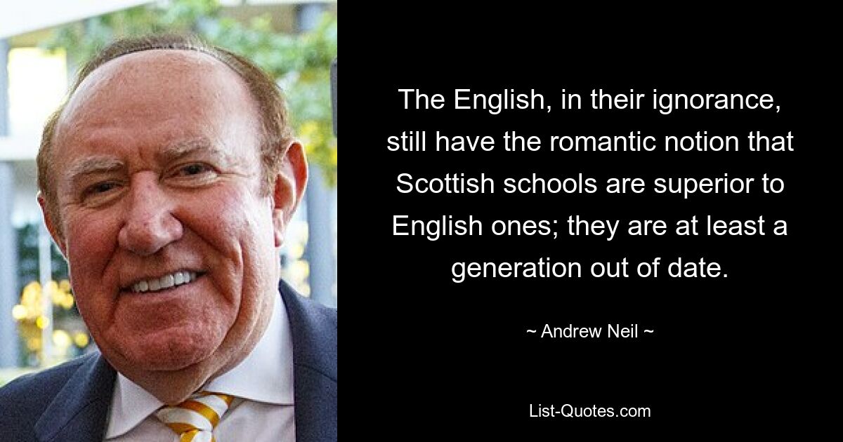 The English, in their ignorance, still have the romantic notion that Scottish schools are superior to English ones; they are at least a generation out of date. — © Andrew Neil