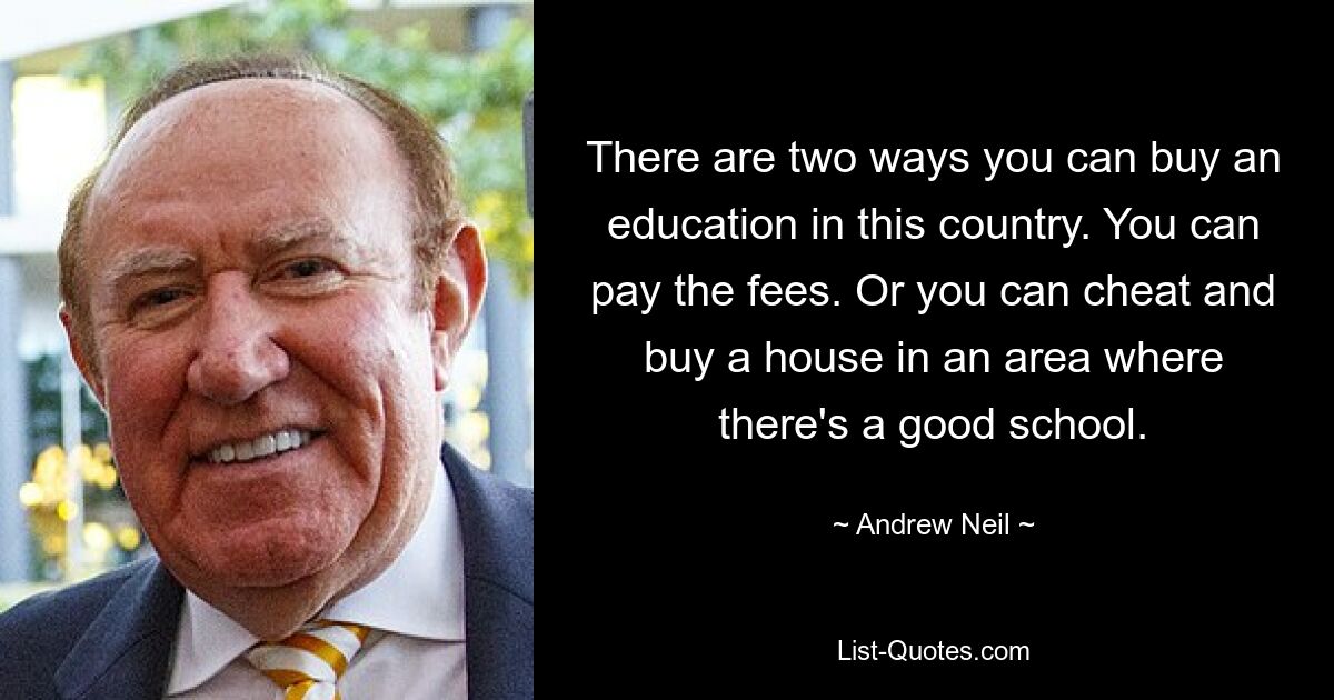 There are two ways you can buy an education in this country. You can pay the fees. Or you can cheat and buy a house in an area where there's a good school. — © Andrew Neil