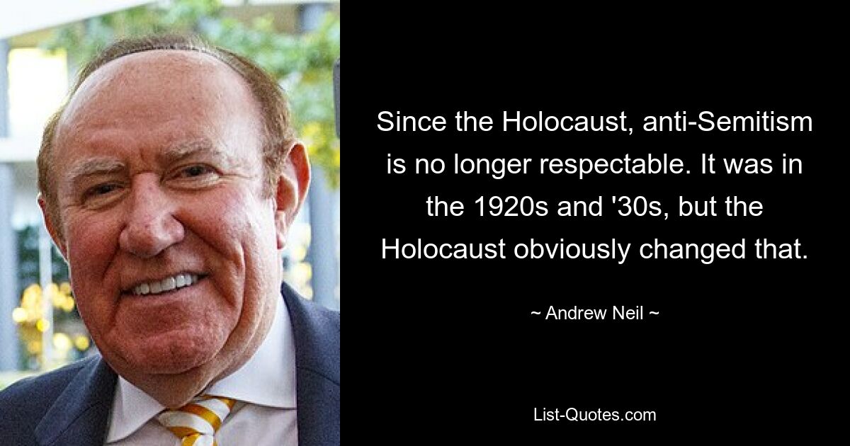 Since the Holocaust, anti-Semitism is no longer respectable. It was in the 1920s and '30s, but the Holocaust obviously changed that. — © Andrew Neil