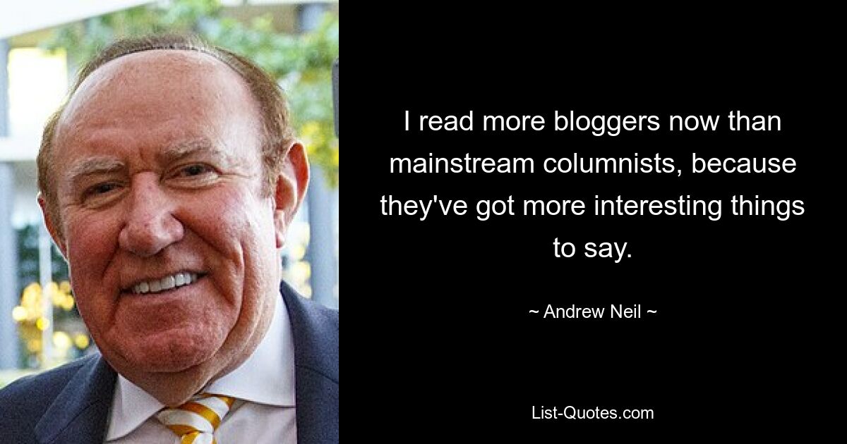 I read more bloggers now than mainstream columnists, because they've got more interesting things to say. — © Andrew Neil