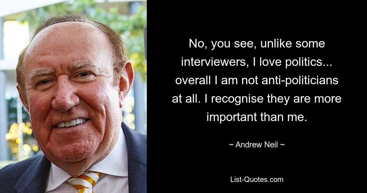 No, you see, unlike some interviewers, I love politics... overall I am not anti-politicians at all. I recognise they are more important than me. — © Andrew Neil