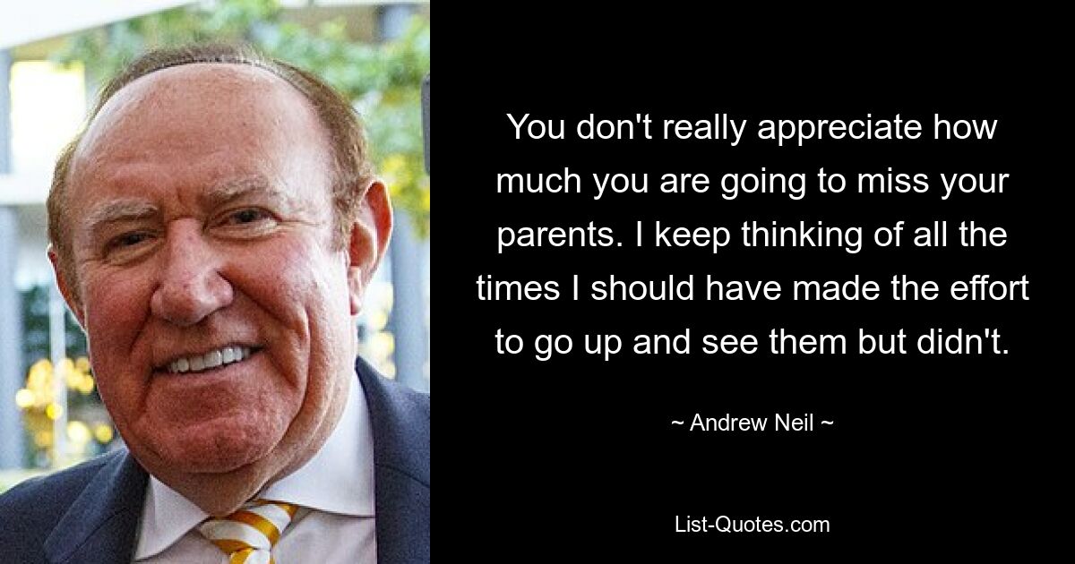 You don't really appreciate how much you are going to miss your parents. I keep thinking of all the times I should have made the effort to go up and see them but didn't. — © Andrew Neil