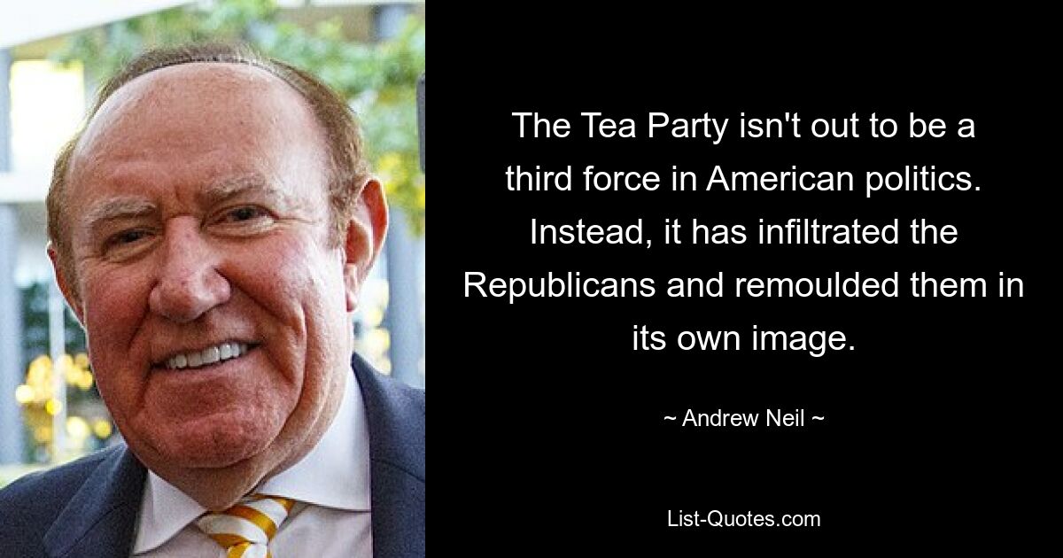 The Tea Party isn't out to be a third force in American politics. Instead, it has infiltrated the Republicans and remoulded them in its own image. — © Andrew Neil