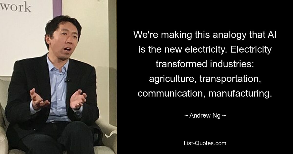 We're making this analogy that AI is the new electricity. Electricity transformed industries: agriculture, transportation, communication, manufacturing. — © Andrew Ng