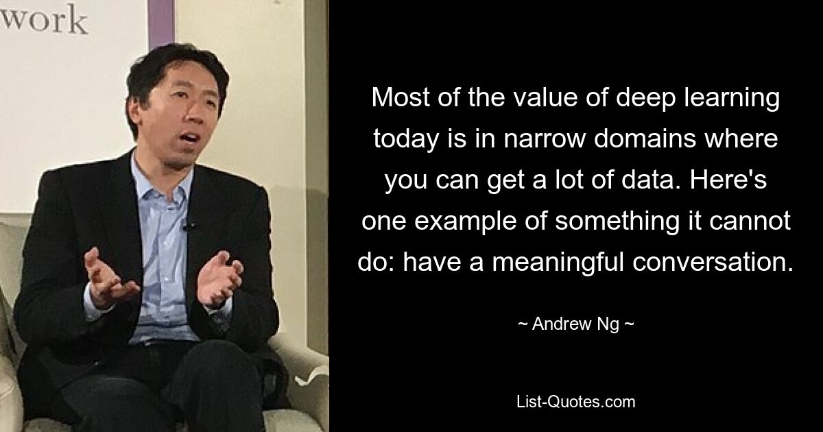 Most of the value of deep learning today is in narrow domains where you can get a lot of data. Here's one example of something it cannot do: have a meaningful conversation. — © Andrew Ng