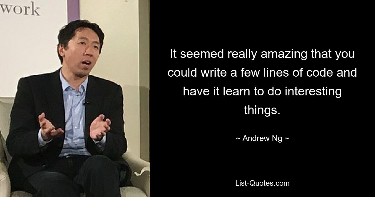 It seemed really amazing that you could write a few lines of code and have it learn to do interesting things. — © Andrew Ng