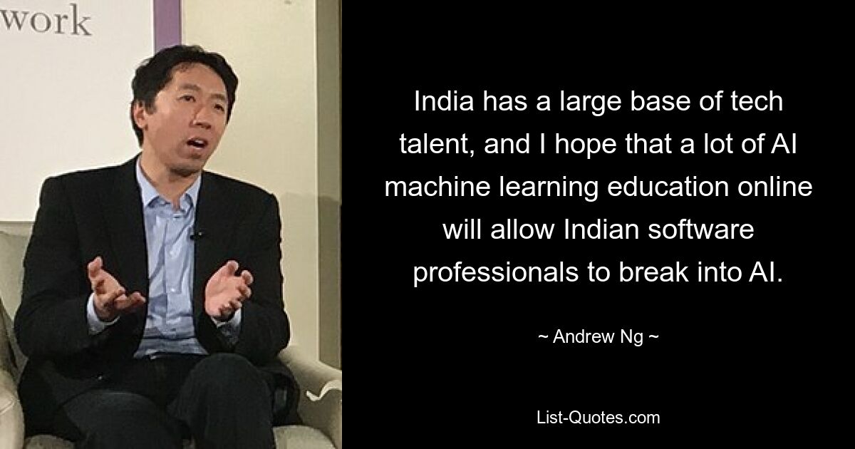 India has a large base of tech talent, and I hope that a lot of AI machine learning education online will allow Indian software professionals to break into AI. — © Andrew Ng