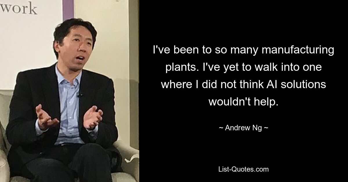 I've been to so many manufacturing plants. I've yet to walk into one where I did not think AI solutions wouldn't help. — © Andrew Ng