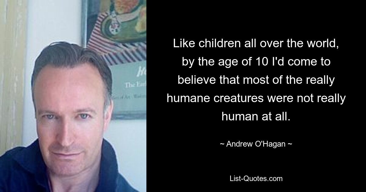 Like children all over the world, by the age of 10 I'd come to believe that most of the really humane creatures were not really human at all. — © Andrew O'Hagan