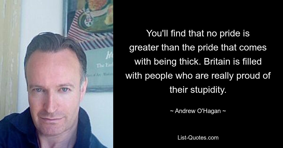 You'll find that no pride is greater than the pride that comes with being thick. Britain is filled with people who are really proud of their stupidity. — © Andrew O'Hagan