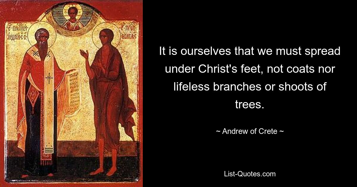 It is ourselves that we must spread under Christ's feet, not coats nor lifeless branches or shoots of trees. — © Andrew of Crete