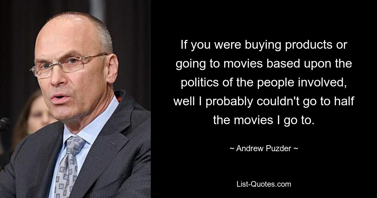 If you were buying products or going to movies based upon the politics of the people involved, well I probably couldn't go to half the movies I go to. — © Andrew Puzder