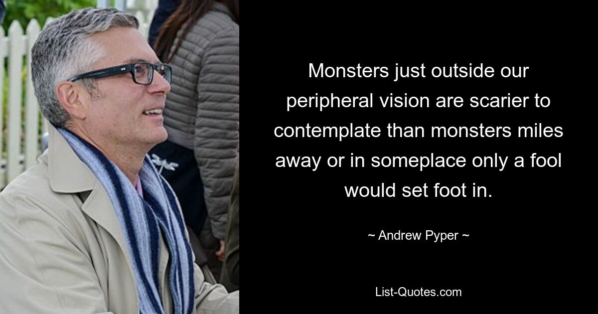 Monsters just outside our peripheral vision are scarier to contemplate than monsters miles away or in someplace only a fool would set foot in. — © Andrew Pyper