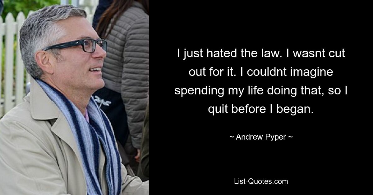 I just hated the law. I wasnt cut out for it. I couldnt imagine spending my life doing that, so I quit before I began. — © Andrew Pyper