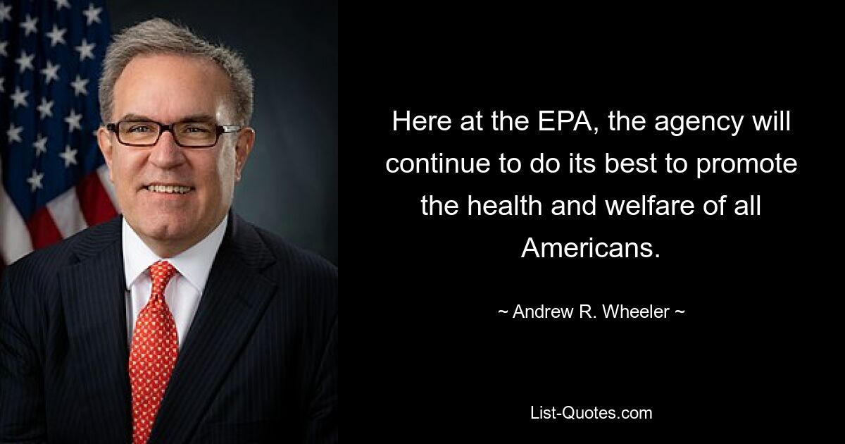 Here at the EPA, the agency will continue to do its best to promote the health and welfare of all Americans. — © Andrew R. Wheeler