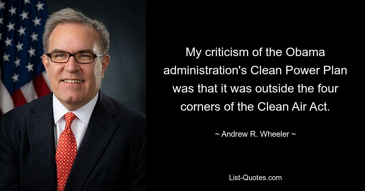 My criticism of the Obama administration's Clean Power Plan was that it was outside the four corners of the Clean Air Act. — © Andrew R. Wheeler