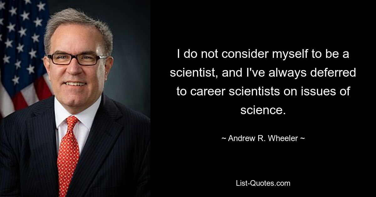 I do not consider myself to be a scientist, and I've always deferred to career scientists on issues of science. — © Andrew R. Wheeler