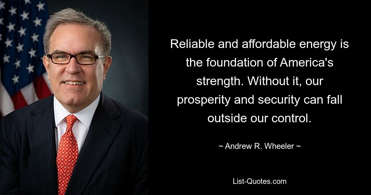 Reliable and affordable energy is the foundation of America's strength. Without it, our prosperity and security can fall outside our control. — © Andrew R. Wheeler