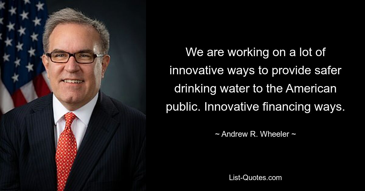 We are working on a lot of innovative ways to provide safer drinking water to the American public. Innovative financing ways. — © Andrew R. Wheeler