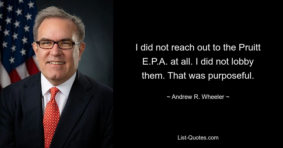 I did not reach out to the Pruitt E.P.A. at all. I did not lobby them. That was purposeful. — © Andrew R. Wheeler
