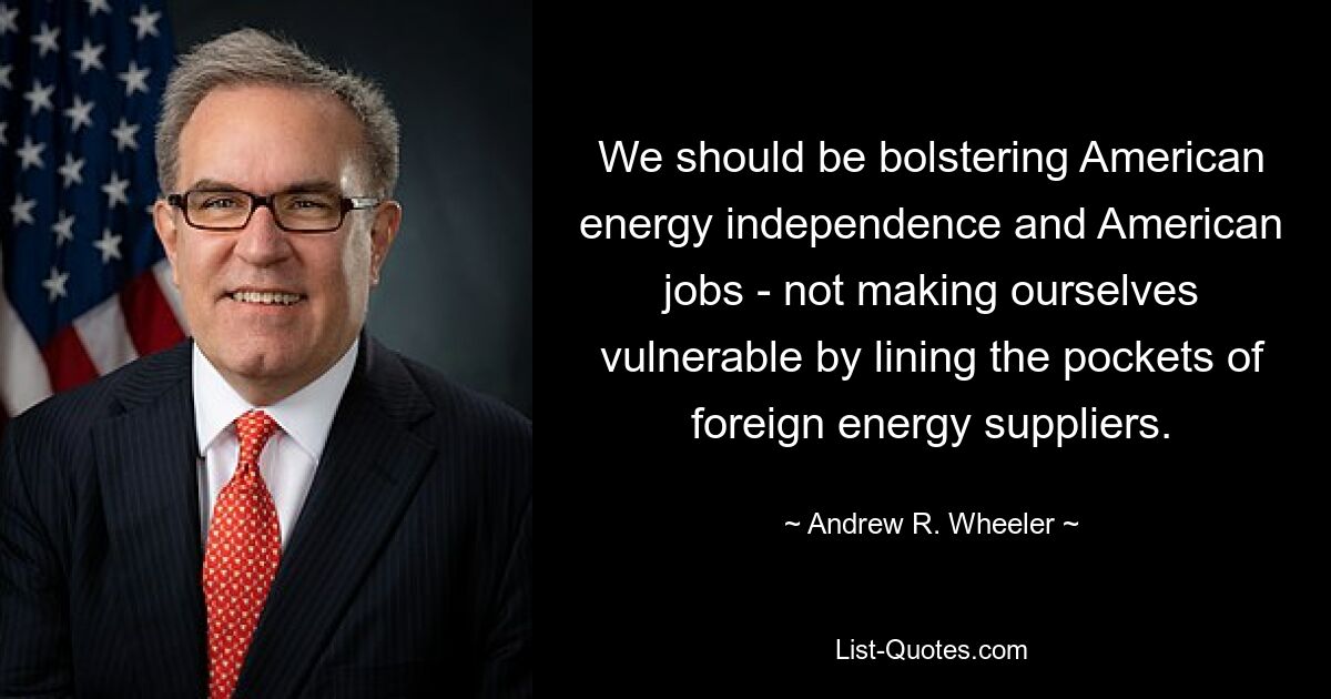 We should be bolstering American energy independence and American jobs - not making ourselves vulnerable by lining the pockets of foreign energy suppliers. — © Andrew R. Wheeler