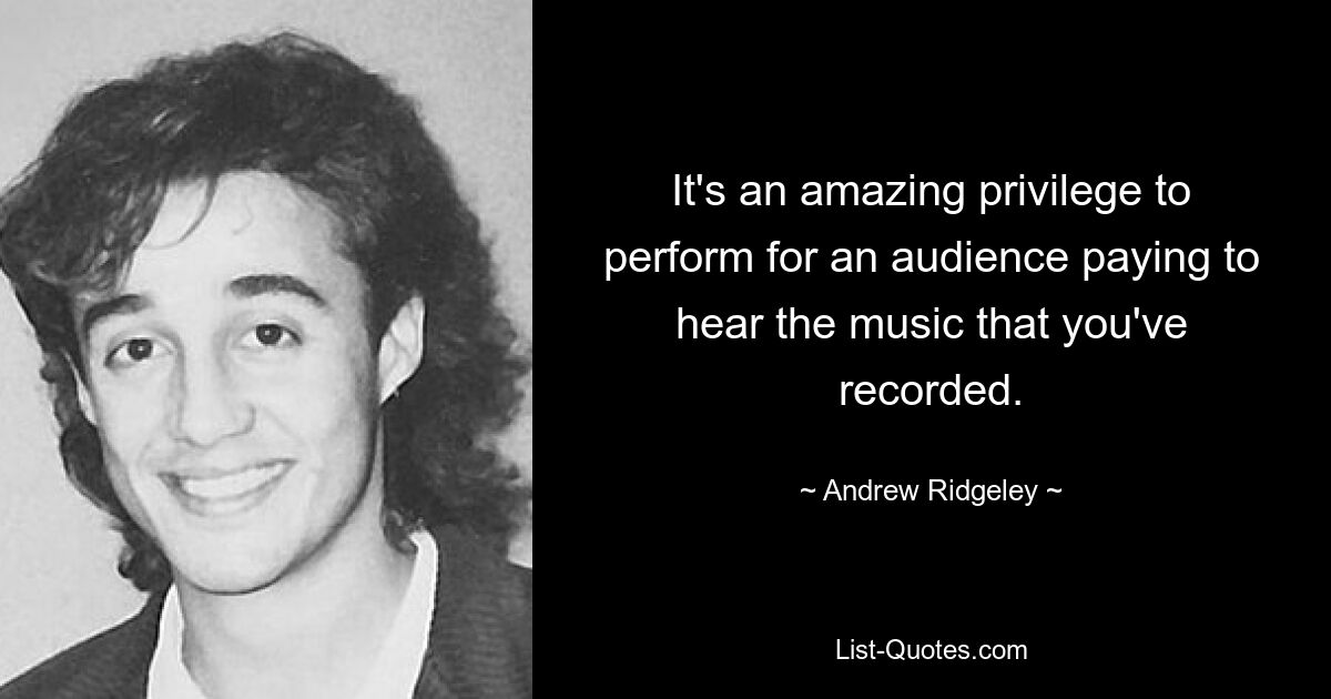 It's an amazing privilege to perform for an audience paying to hear the music that you've recorded. — © Andrew Ridgeley