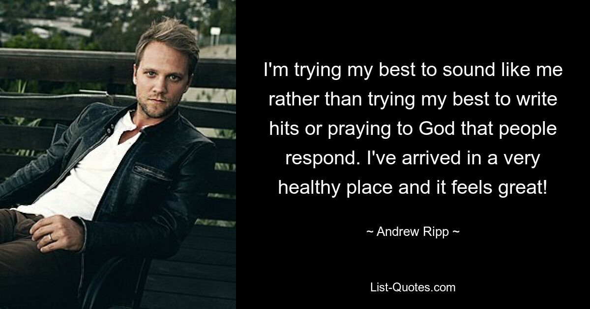 I'm trying my best to sound like me rather than trying my best to write hits or praying to God that people respond. I've arrived in a very healthy place and it feels great! — © Andrew Ripp