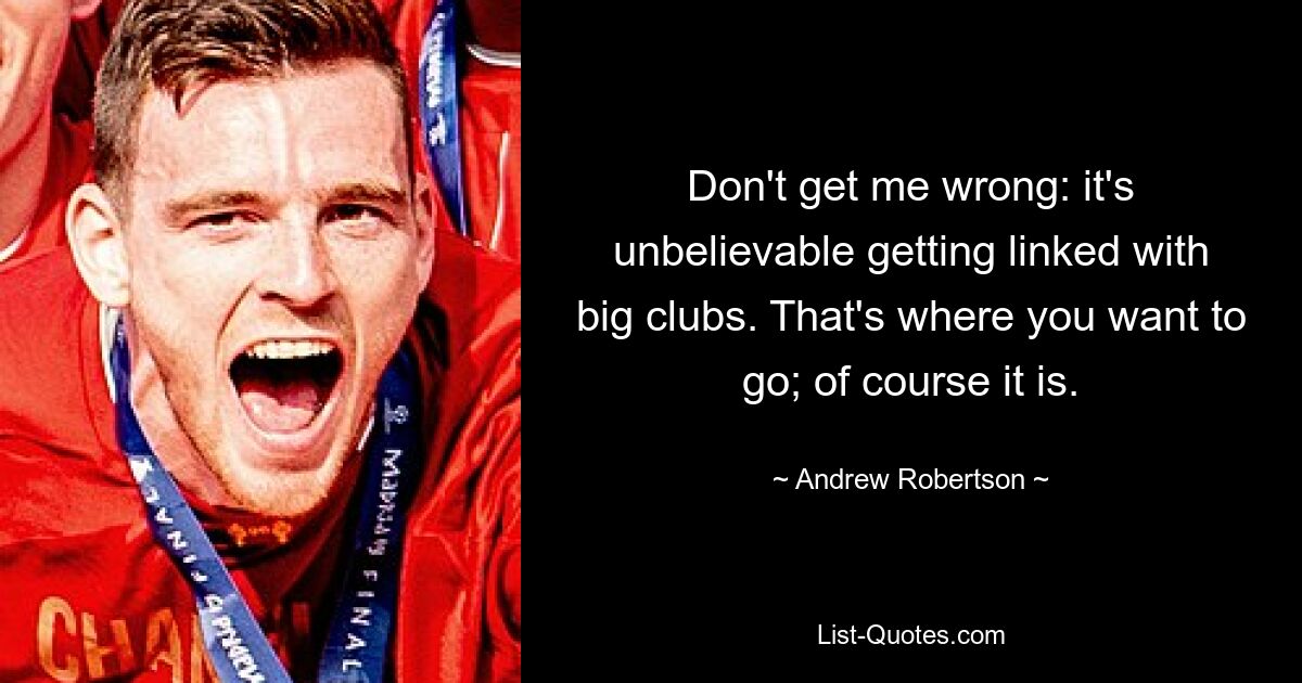 Don't get me wrong: it's unbelievable getting linked with big clubs. That's where you want to go; of course it is. — © Andrew Robertson