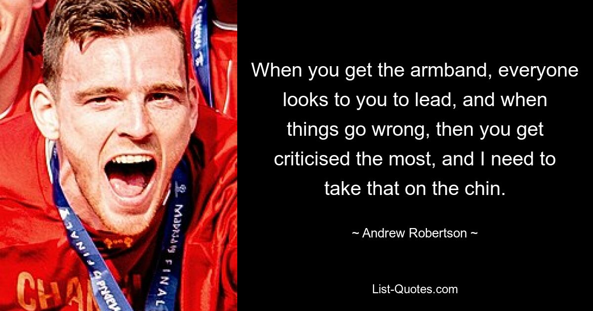 When you get the armband, everyone looks to you to lead, and when things go wrong, then you get criticised the most, and I need to take that on the chin. — © Andrew Robertson