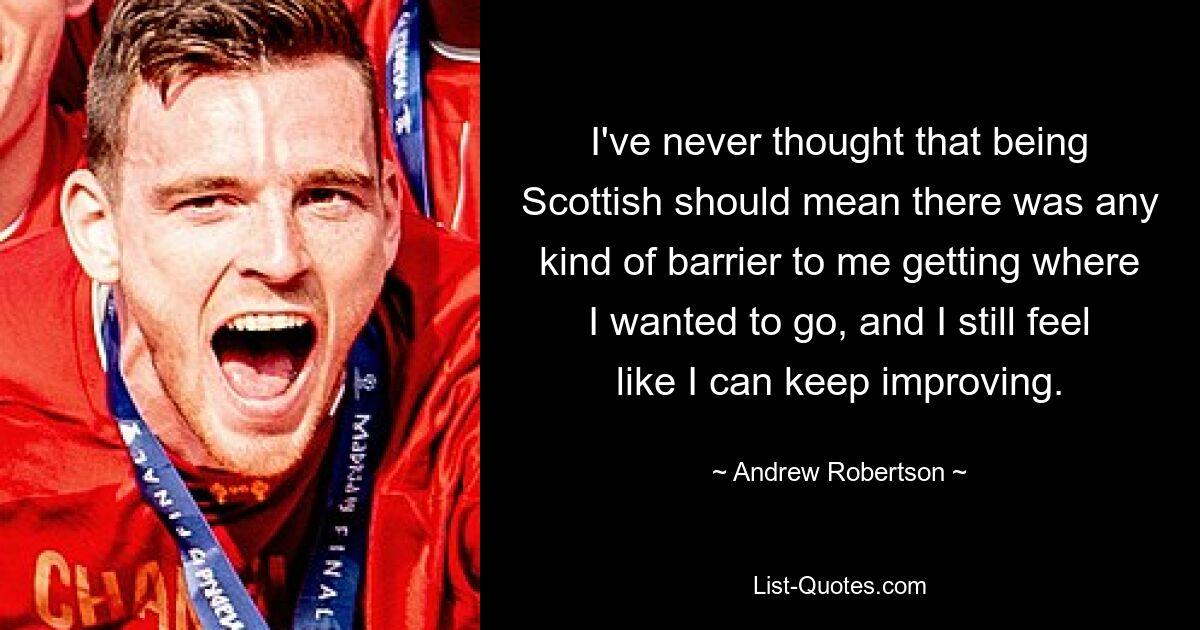 I've never thought that being Scottish should mean there was any kind of barrier to me getting where I wanted to go, and I still feel like I can keep improving. — © Andrew Robertson