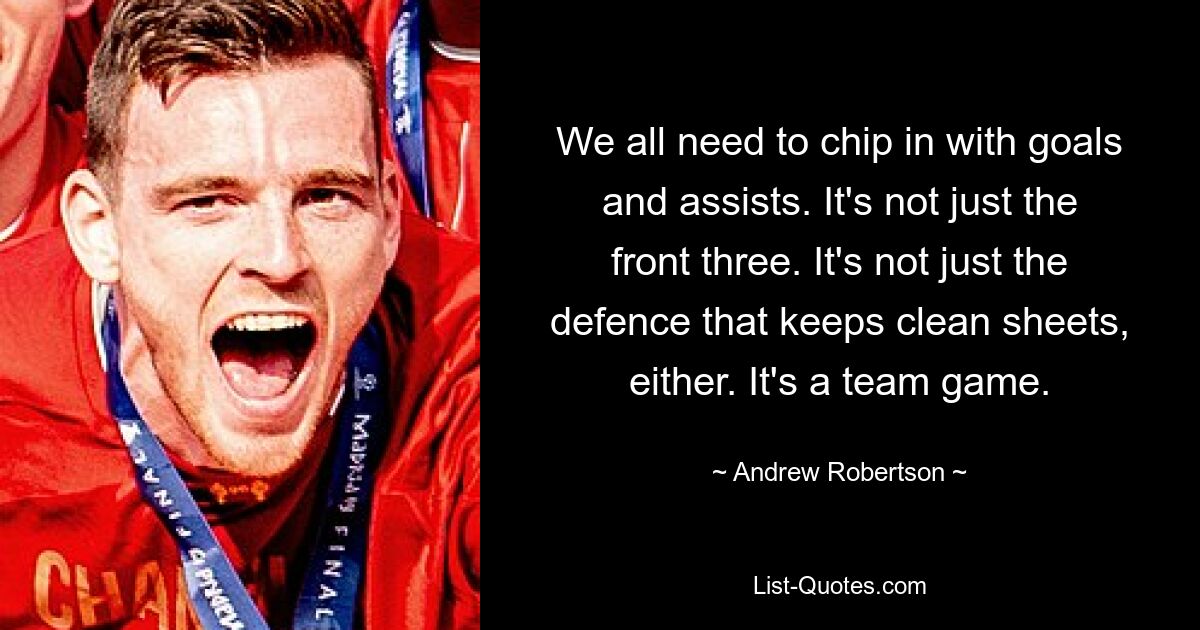 We all need to chip in with goals and assists. It's not just the front three. It's not just the defence that keeps clean sheets, either. It's a team game. — © Andrew Robertson