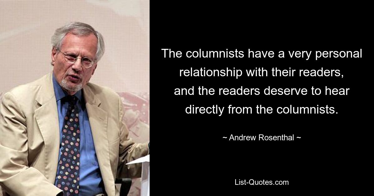 The columnists have a very personal relationship with their readers, and the readers deserve to hear directly from the columnists. — © Andrew Rosenthal