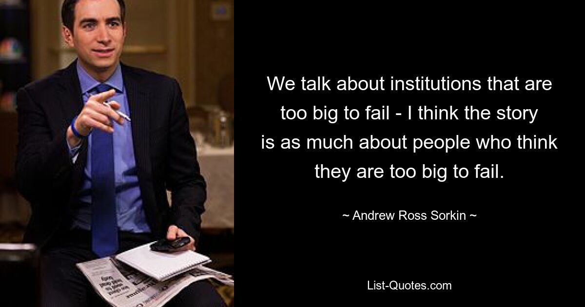 We talk about institutions that are too big to fail - I think the story is as much about people who think they are too big to fail. — © Andrew Ross Sorkin