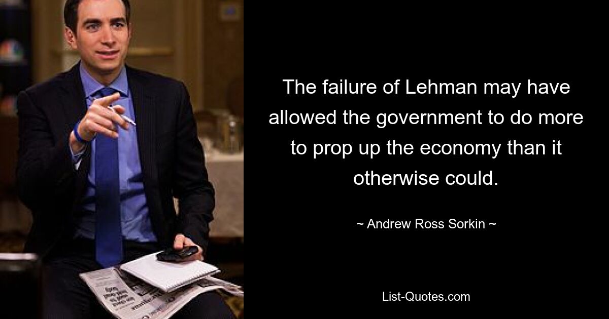 The failure of Lehman may have allowed the government to do more to prop up the economy than it otherwise could. — © Andrew Ross Sorkin