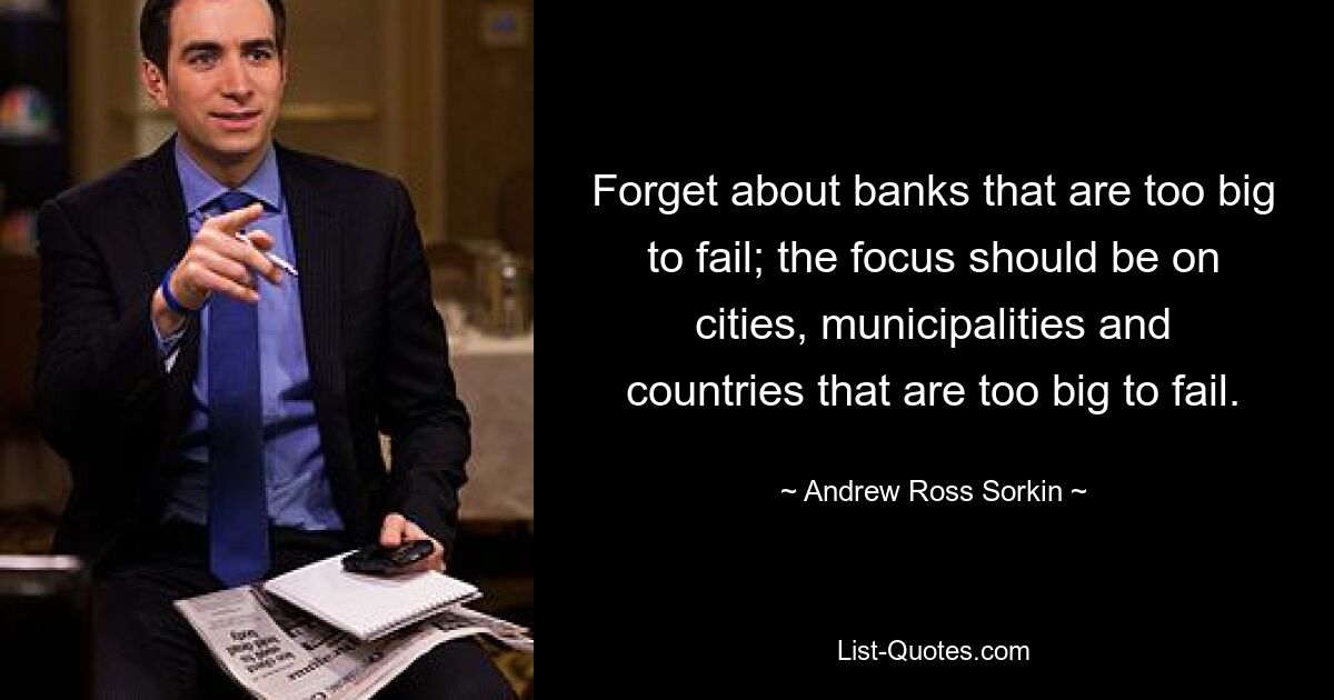 Forget about banks that are too big to fail; the focus should be on cities, municipalities and countries that are too big to fail. — © Andrew Ross Sorkin