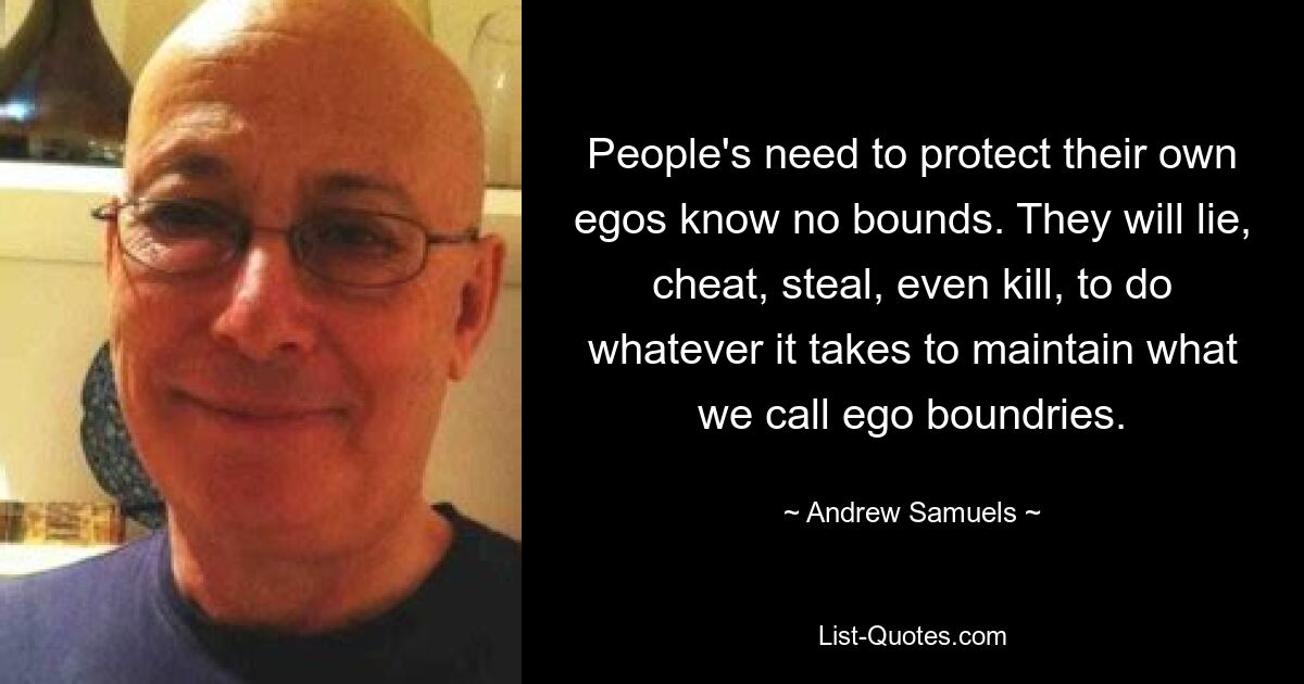 People's need to protect their own egos know no bounds. They will lie, cheat, steal, even kill, to do whatever it takes to maintain what we call ego boundries. — © Andrew Samuels