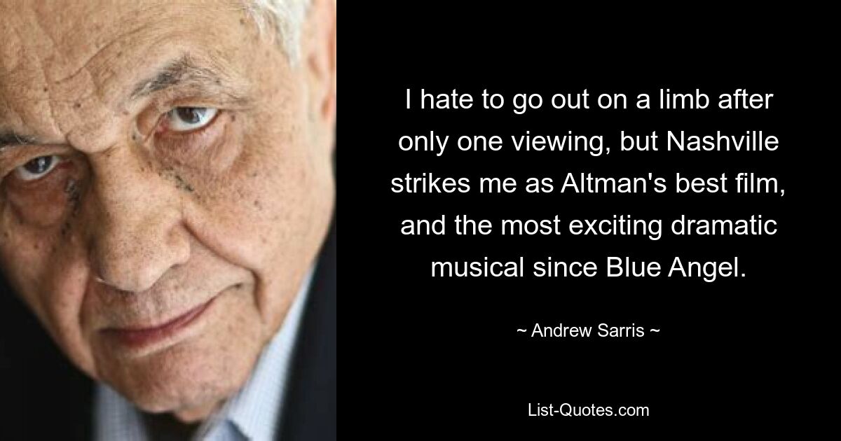 I hate to go out on a limb after only one viewing, but Nashville strikes me as Altman's best film, and the most exciting dramatic musical since Blue Angel. — © Andrew Sarris